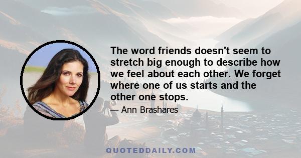 The word friends doesn't seem to stretch big enough to describe how we feel about each other. We forget where one of us starts and the other one stops.