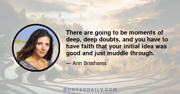 There are going to be moments of deep, deep doubts, and you have to have faith that your initial idea was good and just muddle through.