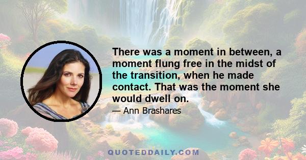 There was a moment in between, a moment flung free in the midst of the transition, when he made contact. That was the moment she would dwell on.