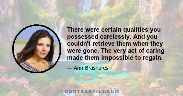 There were certain qualities you possessed carelessly. And you couldn't retrieve them when they were gone. The very act of caring made them impossible to regain.