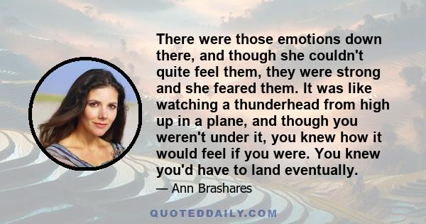 There were those emotions down there, and though she couldn't quite feel them, they were strong and she feared them. It was like watching a thunderhead from high up in a plane, and though you weren't under it, you knew