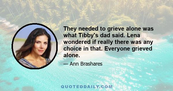 They needed to grieve alone was what Tibby's dad said. Lena wondered if really there was any choice in that. Everyone grieved alone.