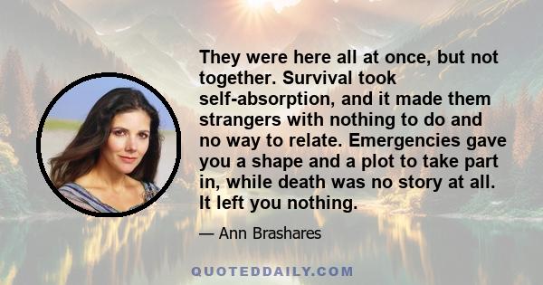 They were here all at once, but not together. Survival took self-absorption, and it made them strangers with nothing to do and no way to relate. Emergencies gave you a shape and a plot to take part in, while death was