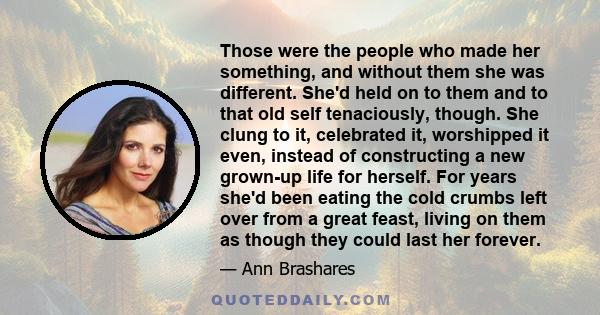 Those were the people who made her something, and without them she was different. She'd held on to them and to that old self tenaciously, though. She clung to it, celebrated it, worshipped it even, instead of