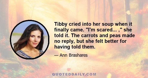 Tibby cried into her soup when it finally came. I'm scared... , she told it. The carrots and peas made no reply, but she felt better for having told them.