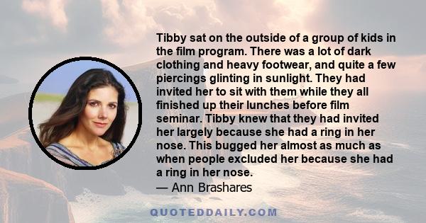 Tibby sat on the outside of a group of kids in the film program. There was a lot of dark clothing and heavy footwear, and quite a few piercings glinting in sunlight. They had invited her to sit with them while they all