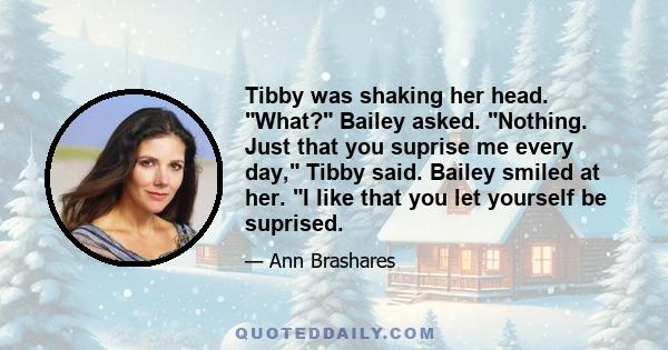 Tibby was shaking her head. What? Bailey asked. Nothing. Just that you suprise me every day, Tibby said. Bailey smiled at her. I like that you let yourself be suprised.