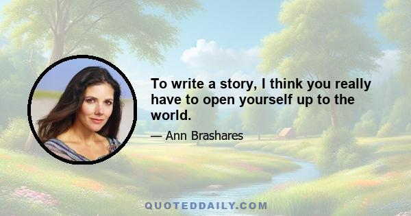 To write a story, I think you really have to open yourself up to the world.