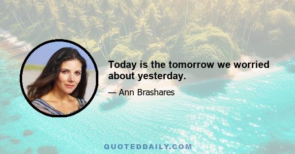 Today is the tomorrow we worried about yesterday.