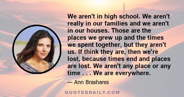 We aren't in high school. We aren't really in our families and we aren't in our houses. Those are the places we grew up and the times we spent together, but they aren't us. If think they are, then we're lost, because