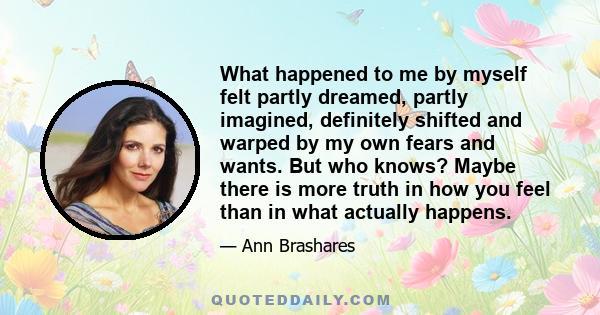 What happened to me by myself felt partly dreamed, partly imagined, definitely shifted and warped by my own fears and wants. But who knows? Maybe there is more truth in how you feel than in what actually happens.