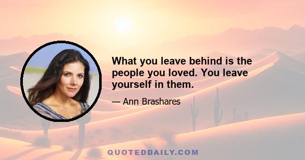 What you leave behind is the people you loved. You leave yourself in them.