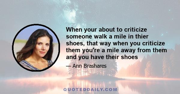 When your about to criticize someone walk a mile in thier shoes, that way when you criticize them you're a mile away from them and you have their shoes