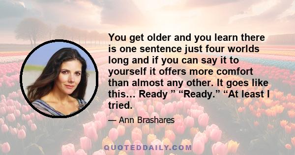 You get older and you learn there is one sentence just four worlds long and if you can say it to yourself it offers more comfort than almost any other. It goes like this… Ready ” “Ready.” “At least I tried.