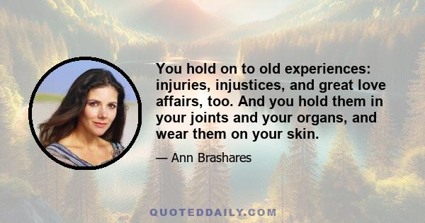 You hold on to old experiences: injuries, injustices, and great love affairs, too. And you hold them in your joints and your organs, and wear them on your skin.