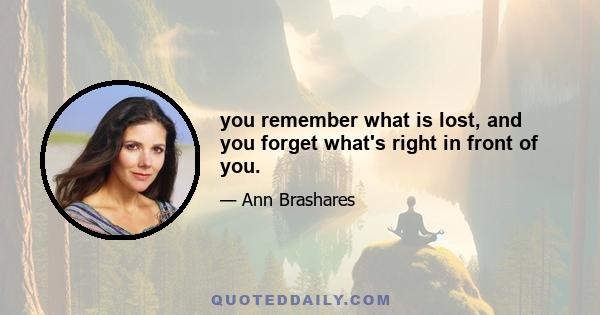 you remember what is lost, and you forget what's right in front of you.