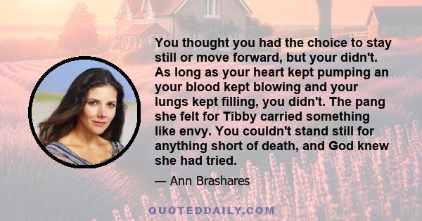 You thought you had the choice to stay still or move forward, but your didn't. As long as your heart kept pumping an your blood kept blowing and your lungs kept filling, you didn't. The pang she felt for Tibby carried