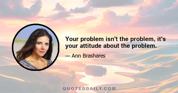 Your problem isn't the problem, it's your attitude about the problem.