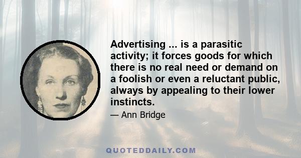 Advertising ... is a parasitic activity; it forces goods for which there is no real need or demand on a foolish or even a reluctant public, always by appealing to their lower instincts.