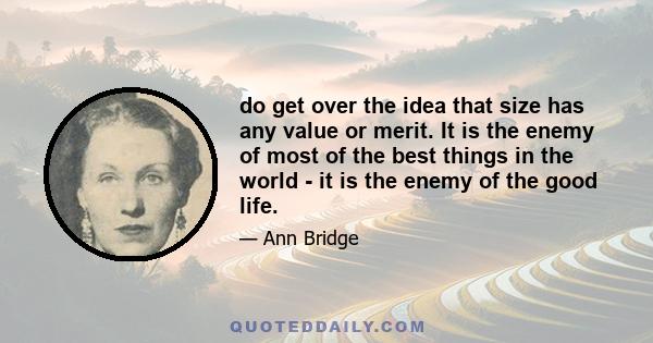 do get over the idea that size has any value or merit. It is the enemy of most of the best things in the world - it is the enemy of the good life.