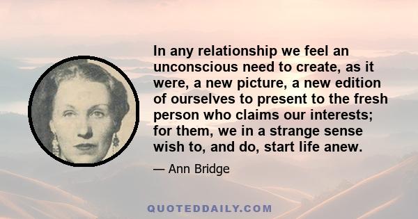 In any relationship we feel an unconscious need to create, as it were, a new picture, a new edition of ourselves to present to the fresh person who claims our interests; for them, we in a strange sense wish to, and do,