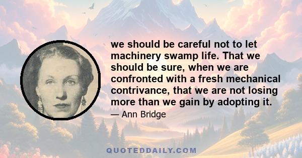 we should be careful not to let machinery swamp life. That we should be sure, when we are confronted with a fresh mechanical contrivance, that we are not losing more than we gain by adopting it.