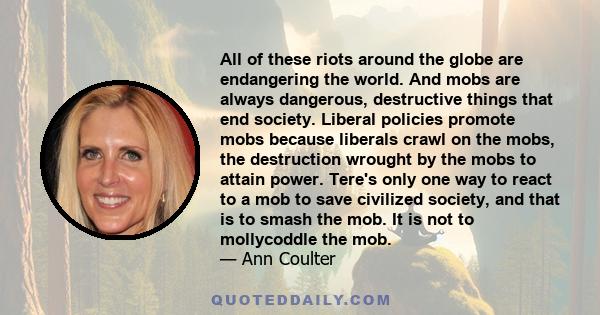 All of these riots around the globe are endangering the world. And mobs are always dangerous, destructive things that end society. Liberal policies promote mobs because liberals crawl on the mobs, the destruction