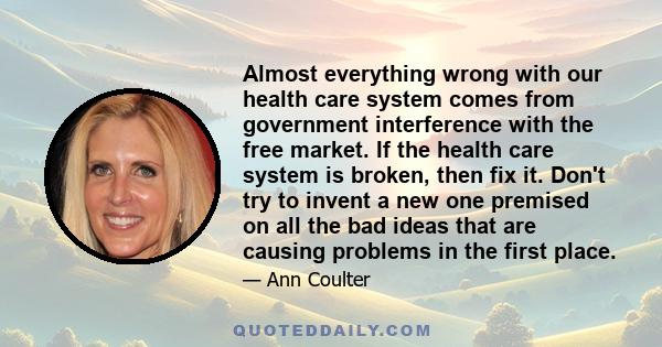 Almost everything wrong with our health care system comes from government interference with the free market. If the health care system is broken, then fix it. Don't try to invent a new one premised on all the bad ideas