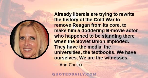 Already liberals are trying to rewrite the history of the Cold War to remove Reagan from its core, to make him a doddering B-movie actor who happened to be standing there when the Soviet Union imploded. They have the