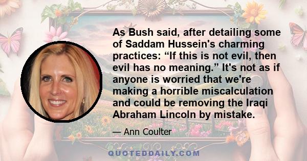 As Bush said, after detailing some of Saddam Hussein's charming practices: “If this is not evil, then evil has no meaning.” It's not as if anyone is worried that we're making a horrible miscalculation and could be