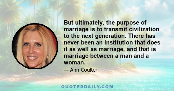 But ultimately, the purpose of marriage is to transmit civilization to the next generation. There has never been an institution that does it as well as marriage, and that is marriage between a man and a woman.