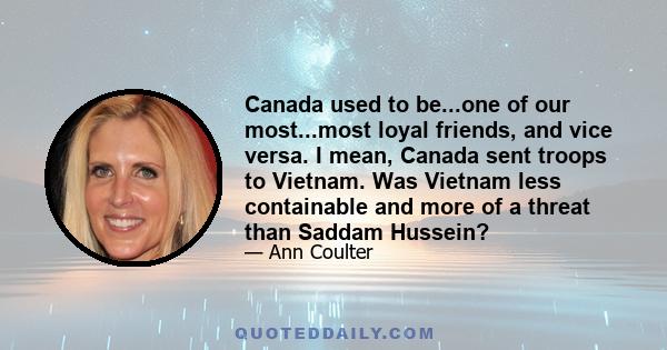 Canada used to be...one of our most...most loyal friends, and vice versa. I mean, Canada sent troops to Vietnam. Was Vietnam less containable and more of a threat than Saddam Hussein?