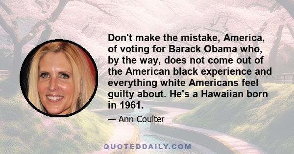 Don't make the mistake, America, of voting for Barack Obama who, by the way, does not come out of the American black experience and everything white Americans feel guilty about. He's a Hawaiian born in 1961.