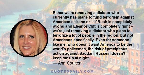 Either we're removing a dictator who currently has plans to fund terrorism against American citizens or -- if Bush is completely wrong and Eleanor Clift is completely right -- we're just removing a dictator who plans to 