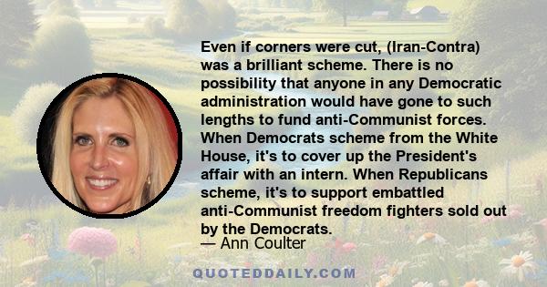 Even if corners were cut, (Iran-Contra) was a brilliant scheme. There is no possibility that anyone in any Democratic administration would have gone to such lengths to fund anti-Communist forces. When Democrats scheme