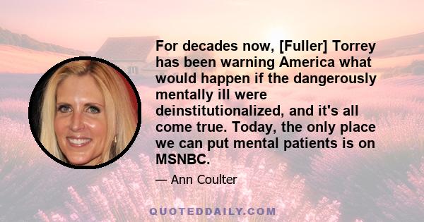 For decades now, [Fuller] Torrey has been warning America what would happen if the dangerously mentally ill were deinstitutionalized, and it's all come true. Today, the only place we can put mental patients is on MSNBC.