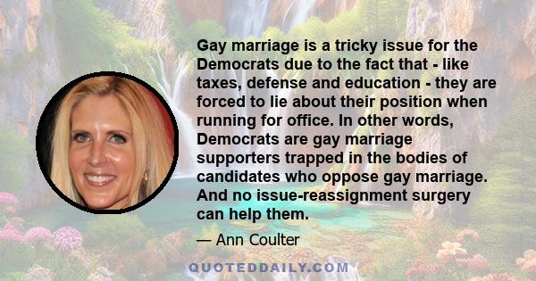 Gay marriage is a tricky issue for the Democrats due to the fact that - like taxes, defense and education - they are forced to lie about their position when running for office. In other words, Democrats are gay marriage 