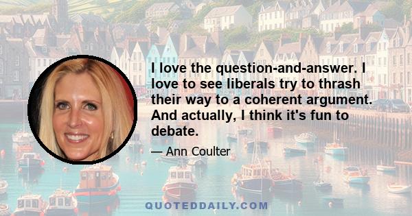 I love the question-and-answer. I love to see liberals try to thrash their way to a coherent argument. And actually, I think it's fun to debate.