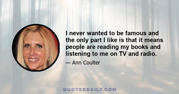 I never wanted to be famous and the only part I like is that it means people are reading my books and listening to me on TV and radio.