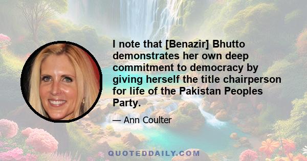 I note that [Benazir] Bhutto demonstrates her own deep commitment to democracy by giving herself the title chairperson for life of the Pakistan Peoples Party.