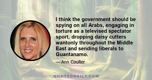 I think the government should be spying on all Arabs, engaging in torture as a televised spectator sport, dropping daisy cutters wantonly throughout the Middle East and sending liberals to Guantanamo.