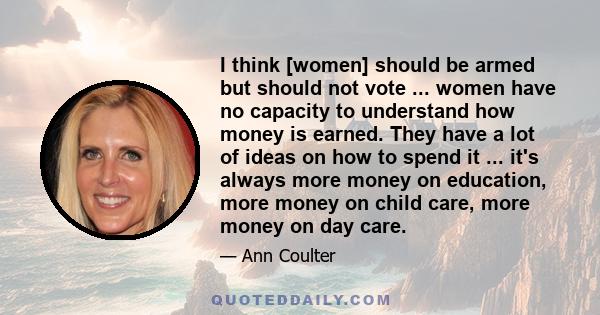 I think [women] should be armed but should not vote ... women have no capacity to understand how money is earned. They have a lot of ideas on how to spend it ... it's always more money on education, more money on child