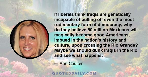 If liberals think Iraqis are genetically incapable of pulling off even the most rudimentary form of democracy, why do they believe 50 million Mexicans will magically become good Americans, imbued in the nation's history 