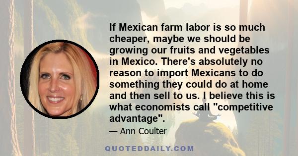 If Mexican farm labor is so much cheaper, maybe we should be growing our fruits and vegetables in Mexico. There's absolutely no reason to import Mexicans to do something they could do at home and then sell to us. I