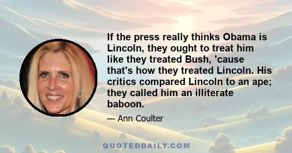 If the press really thinks Obama is Lincoln, they ought to treat him like they treated Bush, 'cause that's how they treated Lincoln. His critics compared Lincoln to an ape; they called him an illiterate baboon.