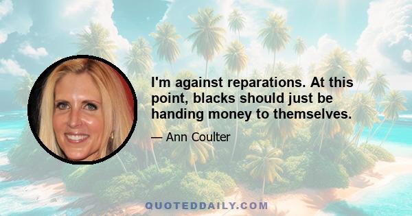 I'm against reparations. At this point, blacks should just be handing money to themselves.