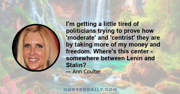 I'm getting a little tired of politicians trying to prove how 'moderate' and 'centrist' they are by taking more of my money and freedom. Where's this center - somewhere between Lenin and Stalin?