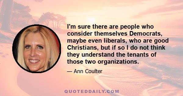 I'm sure there are people who consider themselves Democrats, maybe even liberals, who are good Christians, but if so I do not think they understand the tenants of those two organizations.