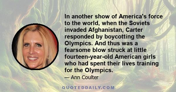 In another show of America's force to the world, when the Soviets invaded Afghanistan, Carter responded by boycotting the Olympics. And thus was a fearsome blow struck at little fourteen-year-old American girls who had