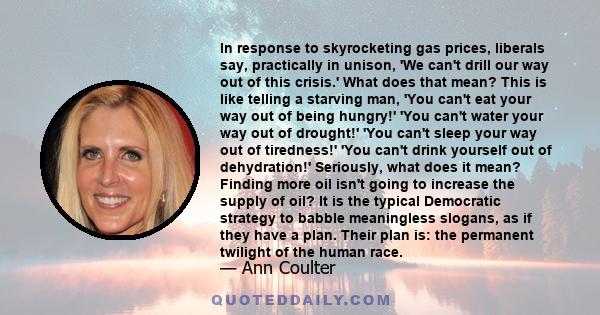 In response to skyrocketing gas prices, liberals say, practically in unison, 'We can't drill our way out of this crisis.' What does that mean? This is like telling a starving man, 'You can't eat your way out of being